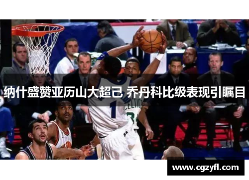 纳什盛赞亚历山大超己 乔丹科比级表现引瞩目