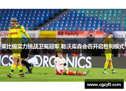 莱比锡实力挑战卫冕冠军 勒沃库森会否开启胜利模式